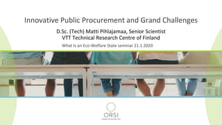 D.Sc. (Tech) Matti Pihlajamaa, Senior Scientist
VTT Technical Research Centre of Finland
Innovative Public Procurement and Grand Challenges
What Is an Eco-Welfare State seminar 21.1.2020
 
