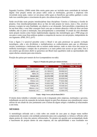 3
Segundo Cazeloto, (2008) ainda falta muita gente para ser incluída nesta caminhada de inclusão
digital. Este projeto retrata um pouco sobre como as instituições, governo e empresas vêm
investindo nessa ação, vamos ver um pouco sobre quais os benefícios que ambos ganham e como
tudo isso contribui para o crescimento do país e da cultura do povo brasileiro.
Serão envolvidas neste projeto interdisciplinar duas disciplinas: Carreira e Liderança e Gestão de
projetos. Esta interdisciplinaridade dá-se ao fato de todo projeto ter inicio, meio e fim, envolver
pessoas e sempre ter uma finalidade, um objetivo a ser alcançado. Será percebida a importância de
ter um bom líder, e esse líder conseguir fazer com que os demais abracem a idéia de fazer um bom
trabalho, não só junto à instituição, mas principalmente a comunidade. O estudo de caso abordado
neste projeto mostra como foram implementadas algumas das metodologias que o PMI prega em
seu guia e como essas boas práticas ajudam a conquista do sucesso em um projeto, independente do
seu segmento. (PMI, 2012, p.47)
Com a figura 2 é possível perceber como o Brasil é um país promissor no quesito evolução
tecnológica, cabe a nós dividirmos e multiplicarmos os conhecimentos para que as diferenças
sociais, econômicas e intelectuais não se tornem ainda maiores, onde os mais ricos têm acesso as
melhores tecnologias e sempre são os primeiros e os mais pobres tem acesso ao que sobra. Este é
um cenário que devemos abolir se quisermos um Brasil mais igualitário onde as oportunidades não
sejam abertas somente para uma minoria.
Posição dos países por numero de host (computadores na rede).
O intuito deste trabalho é entender como se da à integração entre empresas, instituições e governo,
trabalhando em prol da expansão da inclusão digital no país.Para alcançar esse entendimento vamos
utilizar de um estudo de caso juntamente com a leitura de alguns artigos e trabalhos já relacionados
a este tema.
MÉTODOS
A metodologia utilizada será a visão sobre um estudo de caso para se chegar numa melhor
compreensão do assunto e da realidade juntamente para com a população e a leitura e reflexão sobre
alguns pontos de vistas dos autores referenciados. No projeto em questão será acompanhado desde
o nascimento do projeto dentro de uma empresa, até sua aplicabilidade e seus resultados nos
Figura 2: Posição dos países por número de host.
Fonte: <http://www.cetic.br/hosts/2011/>
 