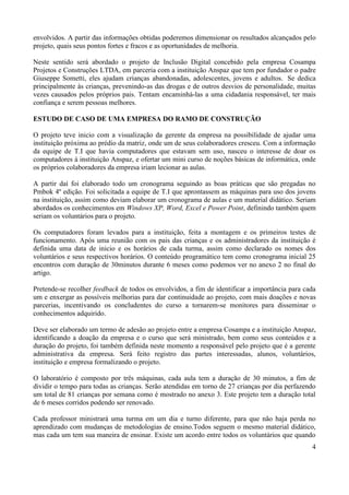 4
envolvidos. A partir das informações obtidas poderemos dimensionar os resultados alcançados pelo
projeto, quais seus pontos fortes e fracos e as oportunidades de melhoria.
Neste sentido será abordado o projeto de Inclusão Digital concebido pela empresa Cosampa
Projetos e Construções LTDA, em parceria com a instituição Anspaz que tem por fundador o padre
Giuseppe Sometti, eles ajudam crianças abandonadas, adolescentes, jovens e adultos. Se dedica
principalmente às crianças, prevenindo-as das drogas e de outros desvios de personalidade, muitas
vezes causados pelos próprios pais. Tentam encaminhá-las a uma cidadania responsável, ter mais
confiança e serem pessoas melhores.
ESTUDO DE CASO DE UMA EMPRESA DO RAMO DE CONSTRUÇÃO
O projeto teve inicio com a visualização da gerente da empresa na possibilidade de ajudar uma
instituição próxima ao prédio da matriz, onde um de seus colaboradores cresceu. Com a informação
da equipe de T.I que havia computadores que estavam sem uso, nasceu o interesse de doar os
computadores à instituição Anspaz, e ofertar um mini curso de noções básicas de informática, onde
os próprios colaboradores da empresa iriam lecionar as aulas.
A partir daí foi elaborado todo um cronograma seguindo as boas práticas que são pregadas no
Pmbok 4º edição. Foi solicitada a equipe de T.I que aprontassem as máquinas para uso dos jovens
na instituição, assim como deviam elaborar um cronograma de aulas e um material didático. Seriam
abordados os conhecimentos em Windows XP, Word, Excel e Power Point, definindo também quem
seriam os voluntários para o projeto.
Os computadores foram levados para a instituição, feita a montagem e os primeiros testes de
funcionamento. Após uma reunião com os pais das crianças e os administradores da instituição é
definida uma data de inicio e os horários de cada turma, assim como declarado os nomes dos
voluntários e seus respectivos horários. O conteúdo programático tem como cronograma inicial 25
encontros com duração de 30minutos durante 6 meses como podemos ver no anexo 2 no final do
artigo.
Pretende-se recolher feedback de todos os envolvidos, a fim de identificar a importância para cada
um e enxergar as possíveis melhorias para dar continuidade ao projeto, com mais doações e novas
parcerias, incentivando os concludentes do curso a tornarem-se monitores para disseminar o
conhecimentos adquirido.
Deve ser elaborado um termo de adesão ao projeto entre a empresa Cosampa e a instituição Anspaz,
identificando a doação da empresa e o curso que será ministrado, bem como seus conteúdos e a
duração do projeto, foi também definida neste momento a responsável pelo projeto que é a gerente
administrativa da empresa. Será feito registro das partes interessadas, alunos, voluntários,
instituição e empresa formalizando o projeto.
O laboratório é composto por três máquinas, cada aula tem a duração de 30 minutos, a fim de
dividir o tempo para todas as crianças. Serão atendidas em torno de 27 crianças por dia perfazendo
um total de 81 crianças por semana como é mostrado no anexo 3. Este projeto tem a duração total
de 6 meses corridos podendo ser renovado.
Cada professor ministrará uma turma em um dia e turno diferente, para que não haja perda no
aprendizado com mudanças de metodologias de ensino.Todos seguem o mesmo material didático,
mas cada um tem sua maneira de ensinar. Existe um acordo entre todos os voluntários que quando
 