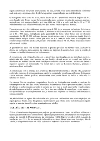 5
algum colaborador não puder estar presente na aula, deverá avisar com antecedência e informar
onde está com o conteúdo, afim de não haver ruptura no aprendizado que já é tão rápido.
O cronograma inicia-se no dia 21 de janeiro do ano de 2013 e terminará no dia 19 de julho de 2013
com duração total de seis meses. Serão ministradas aulas semanais nos dias de segundas, quartas e
sextas-feiras, pela manha o horário será das 09:00 as 11:00 e a tarde será das 14:00 as 17:00.
Participando ao todo seis colaboradores, três pela manhã e três no período da tarde.
Presume-se que será investido neste projeto cerca de 280 horas somando os horários de todos os
voluntários, como pode ser visto no anexo 2. Mediante a média salarial dos envolvidos à hora-aula
sai a R$ 50,00 reais, multiplicado pela quantidade de horas totais temos um investimento
aproximado de R$ 15, 000 mil reais durante os seis meses, mais o investimento inicial dos três
computadores antigos doados valiam por volta de R$ 1.000,00 reais, mais o transporte dos
colaboradores estimados em R$ 300,00 reais totalizando cerca de R$ 16.300,00 investidos durante
seis meses de projeto.
A qualidade das aulas será medida mediante as provas aplicadas nas turmas e aos feedbacks da
direção da instituição para gerencia da empresa no decorrer do projeto, bem como a opinião de
todos os envolvidos diretamente ou indiretamente.
A comunicação será principalmente com os envolvidos, nas situações em que por algum motivo o
colaborador não puder estar presente no seu horário, deverá avisar por e-mail para todos os
envolvidos no mínimo um dia antes e reforçar o aviso no dia via telefone. As dúvidas, ideias e
sugestões deverão ser comunicadas via e-mail para o setor de Recursos Humanos, gerência e
administração da instituição.
A comunicação com as crianças e os jovens não deve se limitar somente ao olho no olho, devem ser
explorados os meios de comunicação que o próprio computador nos oferece, utilizando de imagens,
vídeos, músicas, tabelas, gráficos, apresentações entre outras formas de incitar o raciocínio e a
reflexão nos alunos.
Em caso de falta de energia os computadores deverão ser desligados das tomadas e a aula do dia
será reagendada em uma data futura, ministrando o conteúdo da aula no próximo encontro. Nos dias
de chuvas os colaboradores deverão ir somente de taxi para o local, caso tenha veículo próprio
deverá abastecer o veiculo e guardar a nota fiscal para o reembolso. Se caso algum evento acontecer
não permitindo que as crianças tenham aula, a mesma será suspensa e o conteúdo será abordado na
semana seguinte.
Na possibilidade de algum dos voluntários não puder dar continuidade nas aulas do projeto em
algum período futuro, serão designados 2 colaboradores que estarão como substitutos caso alguém
precise se ausentar devendo avisar antecipadamente a todos.
INCLUSÃO DIGITAL NO BRASIL
É forte o investimento do governo para projetos que estimulem as classes excluídas a utilizarem a
tecnologia em beneficio do conhecimento e preparação profissional, são exemplos disso os projetos:
criação do Comitê de Democratização da Informática (CDI) (http://www.cdi.org.br/). A partir da
instalação, em 1995, de um curso de informática na favela Dona Marta em Botafogo, Rio de
Janeiro, o Programa alcançou em 2006, 716 escolas no Brasil e 175 escolas no exterior.
 