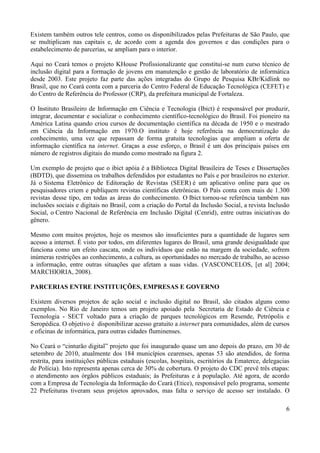 6
Existem também outros tele centros, como os disponibilizados pelas Prefeituras de São Paulo, que
se multiplicam nas capitais e, de acordo com a agenda dos governos e das condições para o
estabelecimento de parcerias, se ampliam para o interior.
Aqui no Ceará temos o projeto KHouse Profissionalizante que constitui-se num curso técnico de
inclusão digital para a formação de jovens em manutenção e gestão de laboratório de informática
desde 2003. Este projeto faz parte das ações integradas do Grupo de Pesquisa KBr/Kidlink no
Brasil, que no Ceará conta com a parceria do Centro Federal de Educação Tecnológica (CEFET) e
do Centro de Referência do Professor (CRP), da prefeitura municipal de Fortaleza.
O Instituto Brasileiro de Informação em Ciência e Tecnologia (Ibict) é responsável por produzir,
integrar, documentar e socializar o conhecimento científico-tecnológico do Brasil. Foi pioneiro na
América Latina quando criou cursos de documentação científica na década de 1950 e o mestrado
em Ciência da Informação em 1970.O instituto é hoje referência na democratização do
conhecimento, uma vez que repassam de forma gratuita tecnologias que ampliam a oferta de
informação científica na internet. Graças a esse esforço, o Brasil é um dos principais países em
número de registros digitais do mundo como mostrado na figura 2.
Um exemplo de projeto que o ibict apóia é a Biblioteca Digital Brasileira de Teses e Dissertações
(BDTD), que dissemina os trabalhos defendidos por estudantes no País e por brasileiros no exterior.
Já o Sistema Eletrônico de Editoração de Revistas (SEER) é um aplicativo online para que os
pesquisadores criem e publiquem revistas científicas eletrônicas. O País conta com mais de 1.300
revistas desse tipo, em todas as áreas do conhecimento. O Ibict tornou-se referência também nas
inclusões sociais e digitais no Brasil, com a criação do Portal da Inclusão Social, a revista Inclusão
Social, o Centro Nacional de Referência em Inclusão Digital (Cenrid), entre outras iniciativas do
gênero.
Mesmo com muitos projetos, hoje os mesmos são insuficientes para a quantidade de lugares sem
acesso a internet. É visto por todos, em diferentes lugares do Brasil, uma grande desigualdade que
funciona como um efeito cascata, onde os indivíduos que estão na margem da sociedade, sofrem
inúmeras restrições ao conhecimento, a cultura, as oportunidades no mercado de trabalho, ao acesso
a informação, entre outras situações que afetam a suas vidas. (VASCONCELOS, [et al] 2004;
MARCHIORIA, 2008).
PARCERIAS ENTRE INSTITUIÇÕES, EMPRESAS E GOVERNO
Existem diversos projetos de ação social e inclusão digital no Brasil, são citados alguns como
exemplos. No Rio de Janeiro temos um projeto apoiado pela Secretaria de Estado de Ciência e
Tecnologia - SECT voltado para a criação de parques tecnológicos em Resende, Petrópolis e
Seropédica. O objetivo é disponibilizar acesso gratuito a internet para comunidades, além de cursos
e oficinas de informática, para outras cidades fluminenses.
No Ceará o “cinturão digital” projeto que foi inaugurado quase um ano depois do prazo, em 30 de
setembro de 2010, atualmente dos 184 municípios cearenses, apenas 53 são atendidos, de forma
restrita, para instituições públicas estaduais (escolas, hospitais, escritórios da Ematerce, delegacias
de Polícia). Isto representa apenas cerca de 30% de cobertura. O projeto do CDC prevê três etapas:
o atendimento aos órgãos públicos estaduais; às Prefeituras e à população. Até agora, de acordo
com a Empresa de Tecnologia da Informação do Ceará (Etice), responsável pelo programa, somente
22 Prefeituras tiveram seus projetos aprovados, mas falta o serviço de acesso ser instalado. O
 