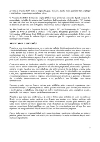7
governo já investiu R$ 68 milhões no projeto, que é pioneiro, mas há muito que fazer para se chegar
à totalidade da proposta apresentada no inicio.
O Programa SERPRO de Inclusão Digital (PSID) busca promover a inclusão digital e social das
comunidades excluídas do universo das Tecnologias da Comunicação e Informação - TIC. Iniciado
em 2003, o PSID é uma das ações amparadas pela política de Responsabilidade Social e Cidadania
da Empresa, em parceria com o Programa Brasileiro de Inclusão Digital do Governo Federal.
No Rio Grande do Sul o Projeto de Inclusão Digital - PID, no Departamento de Tecnologia –
DeTEC da UNIJUI combate a exclusão sócio digital. Integrando professores e alunos da
Universidade o PID atende desde 2004 um público de jovens, adultos e comunidades de baixa renda
de Ijuí. O Tele centro de Inclusão Digital, é composto por 30 computadores em rede para a
realização das atividades.
RESULTADOS E DISCUSSÃO
Percebe-se uma importância enorme em projetos de inclusão digital, pois muitos fazem com que a
vida do individuo que recebe o benefício assim como os voluntários mudem suas perspectivas sobre
a vida, por um lado a criança ou jovem com problemas familiares ou psicológicos e sem muitas
oportunidades tem a chance de receber treinamentos, apoio espiritual e psíquico entre outras
atividades, já o voluntário tem o prazer de sentir-se útil e ver que mesmo com uma ação tão simples
pode fazer a diferença na vida de alguém, são sensações como essas que dizem não ter preço.
Como mencionado no inicio deste trabalho, o projeto de inclusão digital na empresa Cosampa
nasceu através de um colaborador que cresceu em uma intuição próxima, estimulando a gerência a
iniciar o projeto. Devido a ter a necessidade de criar ações sociais a fim de destacar-se entre tantas
empresas, a Cosampa como uma empresa parceira da Coelce que é a distribuidora de energia do
Ceará, viu a oportunidade de criar mais um projeto que seria analisado pela empresa parceira onde
existem programas que incitam as empresas a investirem nesses projetos e as que mais se destacam
são premiadas, consequentemente passam a ter preferência nas licitações entre outras
oportunidades.
É comum grandes empresas fazerem parte de ações solidárias, pois é o nome da empresa que estará
recebendo destaque, a organização sai do âmbito que esta vinculada, que é investir para obter lucro
e mostra para a sociedade que esta ali por um motivo muito maior, que tem a intenção de ajudar a
população, essa imagem é aquela que toda empresa quer ter.
Percebe-se que muito esta sendo feito, e é visto os frutos sendo colhidos em todos os cantos do
Brasil, porém existem muitos projetos com descaso que muitas vezes faltam políticas mais
enérgicas e que seus responsáveis levem mais a sério o investimento e aquilo que é prometido, pois
senão muitos milhões investidos podem não levar o beneficio que se tinha planejado por falta de
controle e respeito ao dinheiro público, um caso desses é o cinturão digital que até hoje dois anos
depois de ser inaugurado ainda não alcançou 50% do seu funcionamento proposto.
Cabe a todos exercer responsabilidade sobre essas injustiças e pedirmos explicações aos poderes
públicos, pois é direito de todos estarmos incluídos socialmente e nos dias atuais mais do que nunca
incluídos digitalmente.
 
