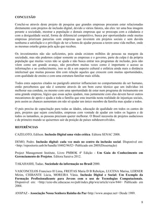 8
CONCLUSÃO
Conclui-se através deste projeto de pesquisa que grandes empresas procuram estar relacionadas
diretamente com projetos de inclusão digital, devido a vários fatores, são eles: ter uma boa imagem
perante a sociedade, mostrar a população e demais empresas que se preocupa com a cidadania e
com a desigualdade social, forma de diferencial competitivo, busca por oportunidades onde muitas
empresas priorizam parcerias com empresas que investem em projetos sociais e sem duvida
nenhuma a satisfação e o privilégio de ter a honra de ajudar pessoas a terem uma vida melhor, onde
as mesmas estarão gratas pela ação que recebeu.
Os investimentos não são suficientes, pois ainda existem milhões de pessoas na margem da
sociedade, mas não podemos culpar somente as empresas e o governo, parte da culpa é da própria
população que muitas vezes não se ajuda e não busca entrar nos programas de inclusão, pois não
vêem como um grande avanço, não percebem muitas vezes como é importante o acesso as
informações e ao conhecimento, isso se dá a um aspecto cultural e enfatiza ainda mais a distância
intelectual que muitas pessoas têm com relação aqueles que crescem com muitas oportunidades,
com qualidade de ensino e com uma estrutura familiar mais sólida.
Todos estes aspectos citados no parágrafo anterior influenciam no comportamento do ser humano,
então percebemos que não é somente através de um bom curso técnico que um individuo irá
melhorar sua conduta, ou mesmo com uma oportunidade de estar num programa de treinamento em
uma grande empresa, lógico que essas ações ajudam, mas juntamente com elas devem haver outros
mecanismos de apoio e ajuda a toda a família que esta inserida nesta realidade de injustiças sociais,
pois assim as chances aumentam em não só ajudar um único membro da família mas ajudar a todos.
O país precisa de capacitação para todas as idades, educação de qualidade em todos os cantos do
país, projetos que sejam concluídos, empresas com vontade de ajudar em todos os lugares e de
todos os tamanhos, as pessoas precisam querer melhorar. O Brasil necessita de projetos audaciosos
e de primeiro mundo se quisermos sair da posição de países subdesenvolvidos.
REFERÊNCIAS
CAZELOTO, Edilson. Inclusão Digital uma visão crítica. Editora SENAC 2008.
DEMO, Pedro. Inclusão digital: cada vez mais no centro da inclusão social. Disponível em:
<http://repositorio.unb.br/handle/10482/9652> Publicado em 2005(Dissertação)
Project Management Institute, Livro PMBOK 4º Edição - Um Guia do Conhecimento em
Gerenciamento de Projetos. Editora Saraiva 2012.
TAKAHASHI, Tadao. Sociedade da informação no Brasil 2000.
VASCONCELOS Francisco H Lima, FREITAS Maria D B Rebolças, LUCENA Marisa, LERNER
Mirim, CHIBANTE Lúcia, MOREIRA Vânia. Inclusão Digital e Social: Um Exemplo da
Formação Profissionalizante para Jovens com o uso de Tecnologias Computacionais.
Disponível em: <http://ceie-sbc.educacao.ws/pub/index.php/wie/article/view/844> Publicado em
2004.
ANSPAZ - Associação Nossa Senhora Rainha da Paz<http://www.anspaz.net> Desde 1989.
 