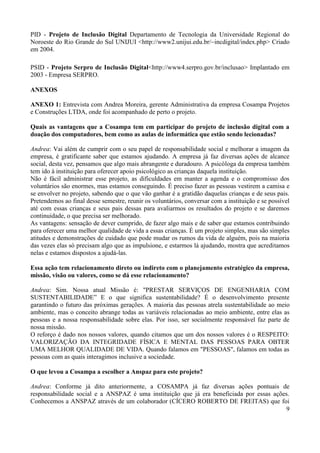 9
PID - Projeto de Inclusão Digital Departamento de Tecnologia da Universidade Regional do
Noroeste do Rio Grande do Sul UNIJUI <http://www2.unijui.edu.br/~incdigital/index.php> Criado
em 2004.
PSID - Projeto Serpro de Inclusão Digital<http://www4.serpro.gov.br/inclusao> Implantado em
2003 - Empresa SERPRO.
ANEXOS
ANEXO 1: Entrevista com Andrea Moreira, gerente Administrativa da empresa Cosampa Projetos
e Construções LTDA, onde foi acompanhado de perto o projeto.
Quais as vantagens que a Cosampa tem em participar do projeto de inclusão digital com a
doação dos computadores, bem como as aulas de informática que estão sendo lecionadas?
Andrea: Vai além de cumprir com o seu papel de responsabilidade social e melhorar a imagem da
empresa, é gratificante saber que estamos ajudando. A empresa já faz diversas ações de alcance
social, desta vez, pensamos que algo mais abrangente e duradouro. A psicóloga da empresa também
tem ido à instituição para oferecer apoio psicológico as crianças daquela instituição.
Não é fácil administrar esse projeto, as dificuldades em manter a agenda e o compromisso dos
voluntários são enormes, mas estamos conseguindo. É preciso fazer as pessoas vestirem a camisa e
se envolver no projeto, sabendo que o que vão ganhar é a gratidão daquelas crianças e de seus pais.
Pretendemos ao final desse semestre, reunir os voluntários, conversar com a instituição e se possível
até com essas crianças e seus pais dessas para avaliarmos os resultados do projeto e se daremos
continuidade, o que precisa ser melhorado.
As vantagens: sensação de dever cumprido, de fazer algo mais e de saber que estamos contribuindo
para oferecer uma melhor qualidade de vida a essas crianças. É um projeto simples, mas são simples
atitudes e demonstrações de cuidado que pode mudar os rumos da vida de alguém, pois na maioria
das vezes elas só precisam algo que as impulsione, e estarmos lá ajudando, mostra que acreditamos
nelas e estamos dispostos a ajudá-las.
Essa ação tem relacionamento direto ou indireto com o planejamento estratégico da empresa,
missão, visão ou valores, como se dá esse relacionamento?
Andrea: Sim. Nossa atual Missão é: "PRESTAR SERVIÇOS DE ENGENHARIA COM
SUSTENTABILIDADE” E o que significa sustentabilidade? É o desenvolvimento presente
garantindo o futuro das próximas gerações. A maioria das pessoas atrela sustentabilidade ao meio
ambiente, mas o conceito abrange todas as variáveis relacionadas ao meio ambiente, entre elas as
pessoas e a nossa responsabilidade sobre elas. Por isso, ser socialmente responsável faz parte de
nossa missão.
O reforço é dado nos nossos valores, quando citamos que um dos nossos valores é o RESPEITO:
VALORIZAÇÃO DA INTEGRIDADE FÍSICA E MENTAL DAS PESSOAS PARA OBTER
UMA MELHOR QUALIDADE DE VIDA. Quando falamos em "PESSOAS", falamos em todas as
pessoas com as quais interagimos inclusive a sociedade.
O que levou a Cosampa a escolher a Anspaz para este projeto?
Andrea: Conforme já dito anteriormente, a COSAMPA já faz diversas ações pontuais de
responsabilidade social e a ANSPAZ é uma instituição que já era beneficiada por essas ações.
Conhecemos a ANSPAZ através de um colaborador (CÍCERO ROBERTO DE FREITAS) que foi
 