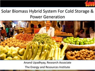 Solar Biomass Hybrid System For Cold Storage &
              Power Generation




           Anand Upadhyay, Research Associate
            The Energy and Resources Institute
 