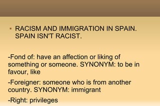    RACISM AND IMMIGRATION IN SPAIN.
    SPAIN ISN'T RACIST.


-Fond of: have an affection or liking of
something or someone. SYNONYM: to be in
favour, like
-Foreigner: someone who is from another
country. SYNONYM: immigrant
-Right: privileges
 
