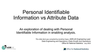 Personal Identifiable
Information vs Attribute Data
An exploration of dealing with Personal
Identifiable Information in enabling analysis.
This slide deck was compiled by Jonathan Swan, ADR-UK Engineering Lead
Data Engineering and Operations | Data Growth and Operations
Office for National Statistics July 2023
 