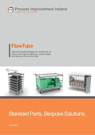 FlowTube
Discover bespoke storage and workspace solutions that improve efficiency, reduce waste
and save you time and money.

Standard Parts. Bespoke Solutions.
www.pii.ie
Phone: +353-61-513678 . Web: www.pii.ie . E-Mail: info@pii.ie . Process Improvement Ireland

1

 