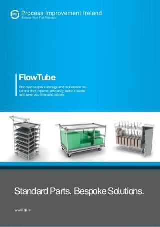 1Phone: +353-87-6650772 . Web: www.pii.ie . E-Mail: info@pii.ie . Process Improvement Ireland
FlowTube
www.pii.ie
Standard Parts. Bespoke Solutions.
Discover bespoke storage and workspace so-
lutions that improve efficiency, reduce waste
and save you time and money.
 