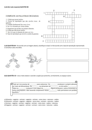 (1,6) [0,2 cada resposta] QUESTÃO 08
(1,0) QUESTÃO 09 – De acordo com as imagens abaixo, classifique os tipos I e II de acordo com o tipo de reprodução representado
e conceitue cada uma delas.
(0,3) QUESTÃO 10 – Leia o texto abaixo e assinale a opção que preenche, corretamente, os espaços vazios.
a) Alimento – vegetais – animais – vegetais – animais – seres vivos – natureza – cadeia.
b) Alimento – animais – vegetais – vegetais – seres vivos – animais – natureza – cadeia.
c) Animais – vegetais – animais – vegetais – animais – seres vivos – cadeia – natureza.
d) Vegetais – animais – vegetais – animais – animais – seres vivos – natureza – cadeia.
 