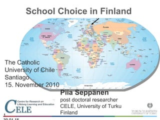 1
School Choice in Finland
The Catholic
University of Chile
Santiago
15. November 2010
Piia Seppänen
post doctoral researcher
CELE, University of Turku
Finland
 