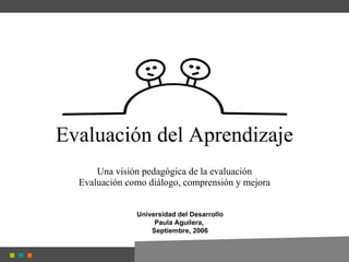 Evaluación del Aprendizaje Una visión pedagógica de la evaluación Evaluación como diálogo, comprensión y mejora Universidad del Desarrollo Paula Aguilera,  Septiembre, 2006 