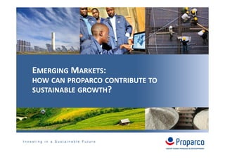 I n v e s t i n g i n a S u s t a i n a b l e F u t u r e
EMERGING MARKETS:
HOW CAN PROPARCO CONTRIBUTE TO
SUSTAINABLE GROWTH?
 