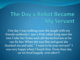 One day I was walking near the jungle with my
friends suddenly I saw a Pink robot lying near the
tree I take her home and call the technician so he
can fix her. When she was fine and good she
thanked me and said, “ I want to be your servant!” I
was very happy when I heard that. From than day
on we lived happily ever after!!!
 