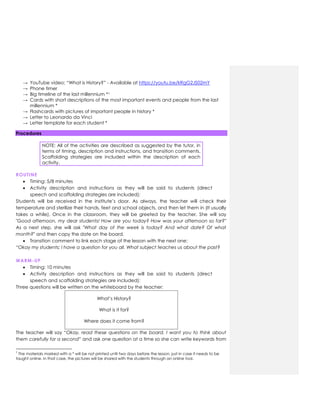 → YouTube video: “What is History?” - Available at https://youtu.be/kRgG2JS02mY
→ Phone timer
→ Big timeline of the last millennium *1
→ Cards with short descriptions of the most important events and people from the last
millennium *
→ Flashcards with pictures of important people in history *
→ Letter to Leonardo da Vinci
→ Letter template for each student *
Procedures
NOTE: All of the activities are described as suggested by the tutor, in
terms of timing, description and instructions, and transition comments.
Scaffolding strategies are included within the description of each
activity.
ROUTINE
 Timing: 5/8 minutes
 Activity description and instructions as they will be said to students (direct
speech and scaffolding strategies are included):
Students will be received in the institute’s door. As always, the teacher will check their
temperature and sterilize their hands, feet and school objects, and then let them in (It usually
takes a while). Once in the classroom, they will be greeted by the teacher. She will say
"Good afternoon, my dear students! How are you today? How was your afternoon so far?"
As a next step, she will ask "What day of the week is today? And what date? Of what
month?" and then copy the date on the board.
 Transition comment to link each stage of the lesson with the next one:
“Okay my students; I have a question for you all. What subject teaches us about the past?
WARM-UP
 Timing: 10 minutes
 Activity description and instructions as they will be said to students (direct
speech and scaffolding strategies are included):
Three questions will be written on the whiteboard by the teacher:
What’s History?
What is it for?
Where does it come from?
The teacher will say “Okay, read these questions on the board. I want you to think about
them carefully for a second” and ask one question at a time so she can write keywords from
1
The materials marked with a * will be not printed until two days before the lesson, just in case it needs to be
taught online. In that case, the pictures will be shared with the students through an online tool.
 