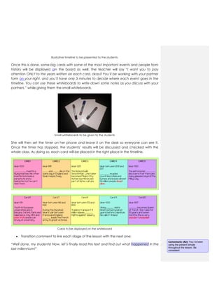 Illustrative timeline to be presented to the students.
Once this is done, some big cards with some of the most important events and people from
history will be displayed oin the board as well. The teacher will say “I want you to pay
attention ONLY to the years written on each card, okay? You’ll be working with your partner
form on your right, and you’ll have only 3 minutes to decide where each event goes in the
timeline. You can use these whiteboards to write down some notes as you discuss with your
partners.” while giving them the small whiteboards.
Small whiteboards to be given to the students
She will then set the timer on her phone and leave it on the desk so everyone can see it.
Once the timer has stopped, the students’ results will be discussed and checked with the
whole class. As doing so, each card will be placed in the right place in the timeline.
Cards to be displayed on the whiteboard
 Transition comment to link each stage of the lesson with the next one:
“Well done, my students! Now, let’s finally read this text and find out what happened in the
last millennium!”
Comentario [A2]: You´ve been
using the present simple
throughout the lesson. Be
consistent.
 
