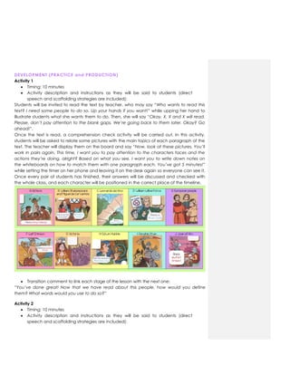 DEVELOPMENT (PRACTICE and PRODUCTION)
Activity 1
 Timing: 10 minutes
 Activity description and instructions as they will be said to students (direct
speech and scaffolding strategies are included):
Students will be invited to read the text by teacher, who may say “Who wants to read this
text? I need some people to do so. Up your hands if you want!” while upping her hand to
illustrate students what she wants them to do. Then, she will say “Okay, X, X and X will read.
Please, don’t pay attention to the blank gaps. We’re going back to them later. Okay? Go
ahead!”.
Once the text is read, a comprehension check activity will be carried out. In this activity,
students will be asked to relate some pictures with the main topics of each paragraph of the
text. The teacher will display them on the board and say “Now, look at these pictures. You’ll
work in pairs again. This time, I want you to pay attention to the characters faces and the
actions they’re doing, alright? Based on what you see, I want you to write down notes on
the whiteboards on how to match them with one paragraph each. You’ve got 5 minutes!”
while setting the timer on her phone and leaving it on the desk again so everyone can see it.
Once every pair of students has finished, their answers will be discussed and checked with
the whole class, and each character will be positioned in the correct place of the timeline.
 Transition comment to link each stage of the lesson with the next one:
“You’ve done great! Now that we have read about this people, how would you define
them? What words would you use to do so?”
Activity 2
 Timing: 10 minutes
 Activity description and instructions as they will be said to students (direct
speech and scaffolding strategies are included):
 