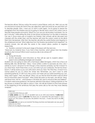 The teacher will say “Did you notice the words in colour? Brave, awful, etc. Well, can you tell
me what kind of words are them? They are adjectives, right! And what do we used them to?
To describe people. Now, I want you to work in pairs again. You’re going to reread the
paragraphs from the timeline and you’re going to decide which word is the correct one to
describe these people and events. Okay? You can use your dictionaries if necessary. You’ve
got 5 minutes!” while setting the timer on her phone and leaving it on the desk so everyone
can see it. Once every pair of students has finished, their answers will be discussed and
checked with the whole class, and the teacher will circle the correct words as she elicits
them from the learners. After that, the teacher will write the words Positive and Negative in
the whiteboard and ask “What adjectives from the timeline are positive? And negative?” As
students answer, she will write the words in the correct place, positive or negative
respectively.
 Transition comment to link each stage of the lesson with the next one:
“Great job my students! Now, if you had a time machine, which person from this timeline
would you like to know? Which event would you like to be witness of?”
Activity 3
 Timing: 20 minutes
 Activity description and instructions as they will be said to students (direct
speech and scaffolding strategies are included):
Students are now going to work with a technique called Dictogloss, which has a focus on
listening skills. She will tell them “Okay, I have written a letter to Leonardo da Vinci, who I
admire so much! I will send it to him through a time machine someday, but first I’ll read it to
you three times. Yeah! Three times, so you can write it oin your notebooks. The first two times I
read it, it will be slowly so you can write down what you hear. The third time, I’ll read it at a
normal speed for you to check the whole text. Remember, you don’t have to write
everything perfectly. It’s OK if you miss a word. Just make sure you write everything you can.
Okay, here it goes!”. Then, she will ask “Okay, can you tell me what this letter is about? What
kind of information does it include?”. After a brief discussion on the topic, she will ask “Okay,
well done! Now, tell me… what phrases in the letter are used to introduce likes and dislikes?”.
If students need some guidance, the teacher will read a line aloud, making emphasis on the
key phrase so students are able to notice it. Then, she will ask students to find more phrases
at the beginning of the sentences that play the same role as the one they have already
analysed.
Hello Leo!
I hope this letter finds you well!
I really admire you! You do an excellent job as an artist and inventor. I really love
everything you paint. I quite like The Mona Lisa. It’s beautiful! The Llast Supper is very
good, too. The colours, the pictures, the details in the food… It looks very real to me. It’s
brilliant!
I’m really into your job as an inventor! The flying machine and helicopter are very good
ideas for your time!
That’s it! I’m a big fan of your work!
 