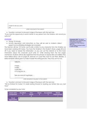I hope to see you soon,
Val.
Letter to be read to the students
 Transition comment to link each stage of the lesson with the next one:
“If you had the opportunity to send a letter to any person from the timeline, who would you
write to?”
CLOSURE
 Timing: 10 minutes
 Activity description and instructions as they will be said to students (direct
speech and scaffolding strategies are included):
The teacher will say “At home, you’ll write a letter to any character from the timeline we
have been working with today. You have the timeline in the Student’s Book, pages 28 and
29 if you need to reread the information, or you can surf the internet so to find more
information about the character you’ll write to” while showing them the two pages
mentioned. Students will be also explained that the phrases to express likes and dislikes they
have talked about, are on page 29, exercise 6 in case they want to use them. Besides, a
letter template will be given to make it easier the writing process. They may use it or not.
Hello/Hi…
I hope…
I really…
I quite like…
I’m a big fan of…
See you soon/A hug/Hope… ,
____________ .
Letter template to be given to the students
 Transition comment to link each stage of the lesson with the next one:
“We’ve finished for today! I’m really looking forward to reading your letters! See you next
time!”
To be completed by your tutor:
Lesson plan
component
Excellent
5
Very
Good
4
Good
3
Acceptable
2
Needs
improvement
1
Visual
organization
X
Comentario [A3]: The closure
stage should be an interesting way
of rounding up the lesson -
recapping main ideas, playing a
game, etc.
You can assign homework before
or after this stage.
 