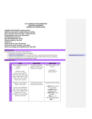 I.S.F.D LENGUAS VIVAS BARILOCHE
PRÁCTICA DOCENTE III
ENTREGA DE PLANIFICACIÓN
ALUMNA PRACTICANTE: Valeria Zentner
Institución educativa: Charles Dickens Institute
Año y sección: Second Juniors - Única Sección
Nivel lingüístico del curso: Elementary
Cantidad de alumnos: 8
Tipo de Planificación: Clase
Unidad Temática: The Past
Clase Nº: 3
Duración de la clase: 90 minutos
Fecha de la clase: Tuesday, June 22nd
Fecha de entrega de la planificación: May 25th
Learning Aims
During this lesson, learners will be able to…
→ Imagine what being a time traveller is.
→ Learn and understand the use and function of past grammatical structures.
→ Improve intrapersonal and collaborative skills while interacting and playing.
→ Improve their listening comprehension skills.
Language Focus
LEXIS FUNCTIONS STRUCTURE
R
E
V
Nouns related to time:
→ History
→ Past
Infinitive verbs:
come, eat, explore,
feel, find, get, give, go,
have, help, leave, look,
meet, see, stay, take,
travel, visit, watch
To place people,
objects, places and
events in the past.
Past form of the verb
“to be”
was/wasn’t
were/weren’t
N
E
W
Regular and Irregular
verbs in the past:
came, ate, explored,
felt, found, got, gave,
went, had, helped, left,
looked, met, saw,
stayed, took, travelled,
visited, watched
To talk about past
events and actions.
Simple Past structures
“I went back to the
17th century”
“I visited William
Shakespeare”
“I didn’t go to the
theatre”
“Did you…?”
“What/Where/Who
did X…”
Comentario [A1]: Quite abstract…
 