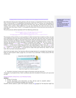 “I visited William Shakespeare in England. We both visited a beautiful theatre!”
She will read it aloud and make gestures with her hands so to illustrate the time of the verbs.
Then, it may be said “If I’m speaking of something I did in the 17th century, am I speaking of a
present, past or future action?. Right! About the past. Now, tell me. What are the verbs here?
Visited, that’s correct. What difference do you see between this verb and the one we
normally use? How does it finish?” so to guide the discovery of the structure and function of
past verbs.
The same process will be repeated with the following sentences:
“We both went to Spain. We met Miguel de Cervantes”
“Did you know he was a writer, too?”
“We didn’t stay there much time. We stayed there just for a couple of hours.”
The purpose of this activity is to ask questions to elicit answers from students so they can see
and understand the new structures. By doing so, the teacher will show them that no matter
what the sentence subject is, the past forms of the verbs are always the same. It will be also
shown that these are divided into two categories: regular and irregular verbs. To do so, the
teacher will provide as many examples as necessary and might ask “Do you notice any
similarity between visited and stayed? How do they both end? With –ed. The verbs that are
added –ed at the end to make their past form, are called Regular Verbs. Now, do went and
met correspond to that category? Think about their infinitive forms. They are the past forms
of go and meet. Do we add –ed at the end to make their past forms? No, there’s no rule
here. We must learn and practise them!”
Once this has been done, the teacher will encourage learners to complete the Simple Past
Rules on their Student’s Book, page 33, so to have it as a reminder. It will be done with the
whole class.
Taken from English Plus 2 (Oxford), page 33
 Transition comment to link each stage of the lesson with the next one:
“Good job, my students! Now, there’s someone else who travelled to the past. Let’s see what
he did!”
DEVELOPMENT (PRACTICE and PRODUCTION)
Activity 1
 Timing: 10 minutes
 Activity description and instructions as they will be said to students (direct
speech and scaffolding strategies are included):
Students will be asked to open their Student’s Books on at page 32. The teacher might say
Comentario [A3]: I´d try to further
exploit meaning.
I´d ask students about William
Shakespeare.
You might leave some gaps and
encourage students to guess
where you went and what you
visited with W.S.
 