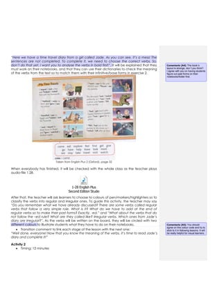 “Here we have a time travel diary from a girl called Jade. As you can see, it’s a mess! The
sentences are not completed. To complete it, we need to choose the correct verbs. So,
don’t do that yet. I want you to analyse the verbs in bold first!”. It will be explained that they
must work on their notebooks, and that they can use their dictionaries to check the meaning
of the verbs from the text so to match them with their infinitive/base forms in exercise 2.
Taken from English Plus 2 (Oxford), page 32
When everybody has finished, it will be checked with the whole class as the teacher plays
audio-file 1.28.
1-28 English Plus
Second Edition Students Book 2.mp3
After that, the teacher will ask learners to choose to colours of pen/markers/highlighters so to
classify the verbs into regular and irregular ones. To guide this activity, the teacher may say
“Do you remember what we have already discussed? There are some verbs called regular
verbs that follow a very simple rule. What is it? What do we have to add at the end of
regular verbs so to make their past forms? Exactly, -ed.” and “What about the verbs that do
not follow the –ed rule? What are they called like? Irregular verbs. Which ones from Jade’s
diary are irregular?”. As the verbs will be written on the board, they will be circled with two
different colours to illustrate students what they have to do on their notebooks.
 Transition comment to link each stage of the lesson with the next one:
“Well done, everyone! Now that you know the meaning of the verbs, it’s time to read Jade’s
diary and complete it!”
Activity 2
 Timing: 12 minutes
Comentario [A4]: The book´s
layout is strange, don´t you think?
I agree with you on having students
figure out past forms on their
notebooks/folder first.
Comentario [A5]: You should
agree on this colour code and try to
stick to it in following lessons. It will
be really helpful for visual learners.
 
