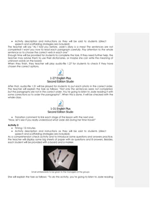  Activity description and instructions as they will be said to students (direct
speech and scaffolding strategies are included):
The teacher will say “As I told you before, Jade’s diary is a mess! The sentences are not
completed! I want you now to read each paragraph carefully. Pay attention to the whole
sentence so to choose the correct verb in each one”
Enough time will be provided for students to complete the task. If they need further help, the
teacher may advise them to use their dictionaries, or maybe she can write the meaning of
unknown words on the board.
When they finish, they teacher will play audio-file 1.27 for students to check if they have
chosen the correct options.
1-27 English Plus
Second Edition Students Book 2.mp3
After that, audio-file 1.31 will be played for students to put each photo in the correct order.
The teacher will explain the task as follows: “Not only the sentences were not completed,
but the paragraphs are not in the correct order. You’re going to listen to Jade reading it with
some corrections so to order the paragraphs!”. When this is done, it will be checked with the
whole class.
1-31 English Plus
Second Edition Students Book 2.mp3
 Transition comment to link each stage of the lesson with the next one:
“Now, let’s see if you really understood what Jade did during her time travel!”
Activity 3
 Timing: 12 minutes
 Activity description and instructions as they will be said to students (direct
speech and scaffolding strategies are included):
As a comprehension check activity and to introduce some questions and answers practice,
the teacher will display some big sheets of paper with six questions and 8 answers. Besides,
each student will be provided with a board and a marker.
Small whiteboards to be given to the managers of the groups
She will explain the task as follows: “To do this activity, you’re going to listen to Jade reading
 