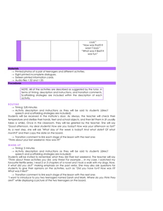 cool.”
“How was that? It
wasn’t bad.”
“What was it like? It
was fun”
Materials
→ Printed photos of a pair of teenagers and different activities.
→ Eight printed incomplete dialogues.
→ Sixteen printed information cards.
→ Audio-files 1.32 and 1.33.
Procedures
NOTE: All of the activities are described as suggested by the tutor, in
terms of timing, description and instructions, and transition comments.
Scaffolding strategies are included within the description of each
activity.
ROUTINE
→ Timing: 5/8 minutes
→ Activity description and instructions as they will be said to students (direct
speech and scaffolding strategies are included):
Students will be received in the institute’s door. As always, the teacher will check their
temperature and sterilize their hands, feet and school objects, and then let them in (It usually
takes a while). Once in the classroom, they will be greeted by the teacher. She will say
"Good afternoon, my dear students! How are you today? How was your afternoon so far?"
As a next step, she will ask "What day of the week is today? And what date? Of what
month?" and then copy the date on the board.
→ Transition comment to link each stage of the lesson with the next one:
“Think about your last weekend. How was it?”
WARM-UP
→ Timing: 5 minutes
→ Activity description and instructions as they will be said to students (direct
speech and scaffolding strategies are included):
Students will be invited to remember what they did their last weekend. The teacher will say
“Think about three activities you did, only three! For example… In my case, I watched my
favourite Netflix series, I read 2 or 3 chapters of a novel and I took a walk with my dogs. Now,
X what did you do?” making emphasis on the past verbs. She may also ask questions for
students to give their opinions on the activities, such as “Did you have fun? How was it?
What was it like?”
→ Transition comment to link each stage of the lesson with the next one:
“I want to introduce to you two teenagers named Sarah and Mark. Where do you think they
are?” while displaying a picture of the two teenagers on the board.
 
