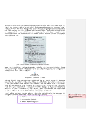 Students will be given a copy of an incomplete dialogue each. Then, the teacher might say
“I want you to work in pairs to do this activity. So, join your classmate from your right. Now, I
want you to read the whole dialogue first, okay? Then, you’re going to discuss and decide
how to complete it with the activities we already talked about” while pointing at the photos
on the board. It will be also said “Please, do not pay attention to the bold words, okay? Just
complete the gaps with the information you think is correct!” Students will have enough time
to complete the task.
Copy of the incomplete conversation to be given to students
Once they have finished, the teacher will play audio-file 1.32 so students can check if their
answers were right or not. It will be said that “If you notice that you have a wrong answer
while you listen, try to correct it. Okay?”.
1-32 English Plus
Second Edition Students Book 2.mp3
Audio-file 1.32 - English Plus 2, Oxford
After the students have listened to the conversation, the teacher will ensure that everyone
has written the correct answer by asking “Okay, so… What is the correct answer in number
A?” and writing them on the board as they come out. Then, she will say “Now, pay attention
to the words in bold. Take some minutes to read the dialogue again and choose the correct
word. Once you’ve done that, I want you to read the dialogue as if you were Sarah and
Mark and decide if your answers are correct or not!”. When they are ready, the audio-file will
be played again so to then be able to discuss the dialogue all together.
Then, it will be gathered the most relevant information related to what the teenagers did
during the weekend. The teacher will ask the following questions:
 Name:
 What did he/she do?
 Where did he/she go to?
Comentario [A2]: Will they have to
write complete questions and
answers?
 