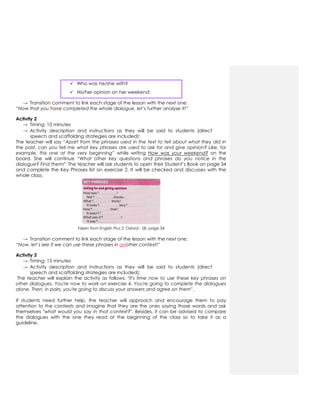  Who was he/she with?
 His/her opinion on her weekend:
→ Transition comment to link each stage of the lesson with the next one:
“Now that you have completed the whole dialogue, let’s further analyse it!”
Activity 2
→ Timing: 10 minutes
→ Activity description and instructions as they will be said to students (direct
speech and scaffolding strategies are included):
The teacher will say “Apart from the phrases used in the text to tell about what they did in
the past, can you tell me what key phrases are used to ask for and give opinion? Like, for
example, this one at the very beginning” while writing How was your weekend? on the
board. She will continue “What other key questions and phrases do you notice in the
dialogue? Find them!” The teacher will ask students to open their Student’s Book on page 34
and complete the Key Phrases list on exercise 2. It will be checked and discusses with the
whole class.
Taken from English Plus 2, Oxford - SB, page 34
→ Transition comment to link each stage of the lesson with the next one:
“Now, let’s see if we can use these phrases in another context!”
Activity 3
→ Timing: 15 minutes
→ Activity description and instructions as they will be said to students (direct
speech and scaffolding strategies are included):
The teacher will explain the activity as follows: "It's time now to use these key phrases on
other dialogues. You're now to work on exercise 4. You're going to complete the dialogues
alone. Then, in pairs, you're going to discuss your answers and agree on them" .
If students need further help, the teacher will approach and encourage them to pay
attention to the contexts and imagine that they are the ones saying those words and ask
themselves "what would you say in that context?". Besides, it can be advised to compare
the dialogues with the one they read at the beginning of the class so to take it as a
guideline.
 