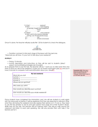 Once it is done, the teacher will play audio-file 1.33 for students to check the dialogues.
1-33 English Plus
Second Edition Students Book 2.mp3
→ Transition comment to link each stage of the lesson with the next one:
“Great job you all! Now, it’s your turn to talk about your weekend!”
Activity 4
→ Timing: 15 minutes
→ Activity description and instructions as they will be said to students (direct
speech and scaffolding strategies are included):
As to prepare them to do the task, the teacher will say “I want you to take some time and
think of what you did at the weekend. I’ll give you an empty information gap file and you’ll
have 5 minutes to complete it with real information about you. Okay?”.
My last weekend
What did you do?
Activity 1: _______________________
Activity 2: _______________________
Activity 3: _______________________
Where did you go/stay?
_______________________
Who were you with?
_______________________
How would you describe each activity?
_______________________
How would you describe your whole weekend?
_______________________
Once students have completed the information card, she will ask students to work again
with the same pairs as before. It will be explained that they are expected to tell each other
what they did during the weekend and also express their opinion on it. To do so, they need
to use the key phrases to ask for and give opinion from page 34 of their Student’s Books.
While they do the task, the teacher will not interrupt them. She will just walk around the
classroom and listen to each pair speaking. She will only provide them with help if the
learners ask for it.
Comentario [A3]: What about
giving just prompts for them to
make complete questions?
That way, it will be more similar to
an information gap task.
 