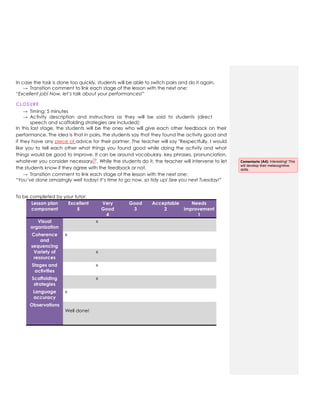In case the task is done too quickly, students will be able to switch pairs and do it again.
→ Transition comment to link each stage of the lesson with the next one:
“Excellent job! Now, let’s talk about your performances!”
CLOSURE
→ Timing: 5 minutes
→ Activity description and instructions as they will be said to students (direct
speech and scaffolding strategies are included):
In this last stage, the students will be the ones who will give each other feedback on their
performance. The idea is that in pairs, the students say that they found the activity good and
if they have any piece of advice for their partner. The teacher will say "Respectfully, I would
like you to tell each other what things you found good while doing the activity and what
things would be good to improve. It can be around vocabulary, key phrases, pronunciation,
whatever you consider necessary. ". While the students do it, the teacher will intervene to let
the students know if they agree with the feedback or not.
→ Transition comment to link each stage of the lesson with the next one:
“You’ve done amazingly well today! It’s time to go now, so tidy up! See you next Tuesday!”
To be completed by your tutor:
Lesson plan
component
Excellent
5
Very
Good
4
Good
3
Acceptable
2
Needs
improvement
1
Visual
organization
x
Coherence
and
sequencing
x
Variety of
resources
x
Stages and
activities
x
Scaffolding
strategies
x
Language
accuracy
x
Observations
Well done!
Comentario [A4]: Interesting! This
will develop their metacognitive
skills.
 