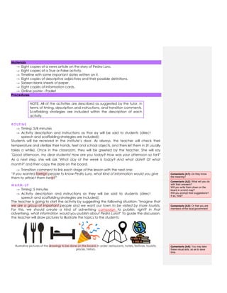 Materials
→ Eight copies of a news article on the story of Pedro Luro.
→ Eight copies of a True or False activity.
→ Timeline with some important dates written on it.
→ Eight copies of descriptive adjectives and their possible definitions.
→ Sixteen blank sheets of paper.
→ Eight copies of Information cards.
→ Online poster - Padlet
Procedures
NOTE: All of the activities are described as suggested by the tutor, in
terms of timing, description and instructions, and transition comments.
Scaffolding strategies are included within the description of each
activity.
ROUTINE
→ Timing: 5/8 minutes
→ Activity description and instructions as thor ey will be said to students (direct
speech and scaffolding strategies are included):
Students will be received in the institute’s door. As always, the teacher will check their
temperature and sterilize their hands, feet and school objects, and then let them in (It usually
takes a while). Once in the classroom, they will be greeted by the teacher. She will say
"Good afternoon, my dear students! How are you today? How was your afternoon so far?"
As a next step, she will ask "What day of the week is today? And what date? Of what
month?" and then copy the date on the board.
→ Transition comment to link each stage of the lesson with the next one:
“If you wanted foreign people to know Pedro Luro, what kind of information would you give
them to attract them here?”
WARM-UP
→ Timing: 5 minutes
→ Activity description and instructions as they will be said to students (direct
speech and scaffolding strategies are included):
The teacher is going to start the activity by suggesting the following situation: "Imagine that
we are a group of important people and we want our town to be visited by more tourists.
For this, we should create a kind of advertising campaign to publish, right? In that
advertising, what information would you publish about Pedro Luro?" To guide the discussion,
the teacher will draw pictures to illustrate the topics to the students:
Illustrative pictures of the drawings to be done on the board. In order: restaurants, hotels, festivals, touristic
places, history.
Comentario [A1]: Do they know
the meaning?
Comentario [A2]: What will you do
with their answers?
Will you write them down on the
board in a mind map?
Will you prompt their suggestions?
If so, how?
Comentario [A3]: Or that you are
members of the local government
Comentario [A4]: You may take
these visual aids, so as to save
time.
 