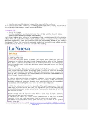 → Transition comment to link each stage of the lesson with the next one:
“If we wanted to advertise our town, it would be good to start with our history. How much do
you know about the history of Pedro Luro? How old is it?”
PRESENTATION
→ Timing: 20 minutes
→ Activity description and instructions as they will be said to students (direct
speech and scaffolding strategies are included):
Each student will be given a copy of a newspaper article from La Nueva, 2013. The teacher
will say "Well, let's start with the history. Let's read this article where you will find information
about the origins of our town. Pay attention to the title and images. Where do you think our
story began?" Once that question is answered, students who want to read will be asked to
raise their hands. In this way, everyone can follow the reading.
CENTENARY OF PEDRO LURO
A story by the river
11/20/2013 | 09:00 | The history of Pedro Luro began many years ago with the
Tehuelches, who found abundant animals, firewood and the water of the Colorado
River. Then, it continues with Don Francisco de Viedma (commander of the Patagones
fort) and the pilot Basilio Villarino who wanted to prevent the English empire from taking
over Patagonia.
Villarino explored the Colorado and Viedma built a fort in Fortín Mercedes. Later, in 1830
Juan Manuel de Rosas arrived. He founded Fortín Colorado on 1833, from where he
directed the entire military campaign. In 1858, Fortín Colorado was moved because of a
flood. In 1860, Don José Arnold and his friend Pedro Luro arrived and colonised the lands.
A lot of people started their lives there.
In 1883, the telegraph and later the mail were installed in Fortín Mercedes. The Salesian
missionaries arrived and wanted to install a church and a school. In 1895, Father Pedro
Bonacina founded the first school between Bahía Blanca and Carmen de Patagones. It
was a school, but also a hospital, and a home for orphans and old people.
In 1912, the railroad arrived, with the possibility of transporting passengers, food and
other things. In addition, Adolfo and Rufino Luro donated the land to build the station and
a town. Both places were named as their father, Pedro Luro. On November 20th of 1913,
the town was founded.
People arrived from all over the world: France, Spain, Italy, Hungary, Germany,
Czechoslovak, Syria and other countries.
In 1982, there was a flood and a lot of people lost their homes. In 1989, Casa de Piedra
regulated the river and made reserves that could be used in case of necessity.
Nowadays, the Colorado River has not got its red colour, but its waters still flow gently in
search of the sea.
Taken and adapted from La Nueva, 2013 - https://www.lanueva.com/nota/2013-11-20-9-0-0-una-historia-a-
orillas-del-rio
 