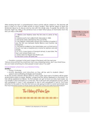 After reading the text, a comprehension check activity will be carried on. The teacher will
give a copy of a True or False activity to each student. They will be asked to read the
sentences aloud so to discuss one by one with the whole class. To guide the activity, the
teacher might say "Well, is this sentence true or false? What piece of information from the
text can help us decide?"
1. Villarino and Viedma were the first ones to arrive at the
lands.
2. Viedma built a fort called Fortín Mercedes in 1833.
3. The lands were colonised by the Luro family.
4. The Salesian missionaries arrived and created a hospital. It
was the first one between Bahía Blanca and Carmen de
Patagones.
5. The place installed by the missionaries was a school and a
church, but also a hospital and a home for orphans and old
people.
6. In 1912, a new means of transport arrived. A year later, the
town was named Pedro Luro.
7. There were two floods near Pedro Luro.
8. The town is now 109 years old.
→ Transition comment to link each stage of the lesson with the next one:
“Did you know all this? Our small town has a very interesting history, don’t you think? Now,
we can make something for other people to learn about it as well!”
DEVELOPMENT (PRACTICE and PRODUCTION)
Activity 1
→ Timing: 15 minutes
→ Activity description and instructions as they will be said to students (direct
speech and scaffolding strategies are included):
To do this activity, learners will be asked to work in pairs. Each pair of students will be given
several blank sheets of paper. Besides, a large time line will be displayed on the board. The
task will be explained as follows: "So that people can get to know our story more easily, we
can simplify it and summarize it in a time line. Pair A will work with paragraphs 1 and 2, pair B
with paragraph 3, pair C with paragraph 4, pair D with paragraphs 5 and 6. You'll pay
attention to the years in the time line and you are going to write in a short and simple way
the most important events of those years! Use the text to find and write that information!"
Timeline to be displayed on the board
Comentario [A5]: Encourage them
to highlight/underline the fragments
in the text that support their
choices. It is a useful reading
strategy.
Comentario [A6]: What if you
worked with paragraph 1 as a
whole group?
 