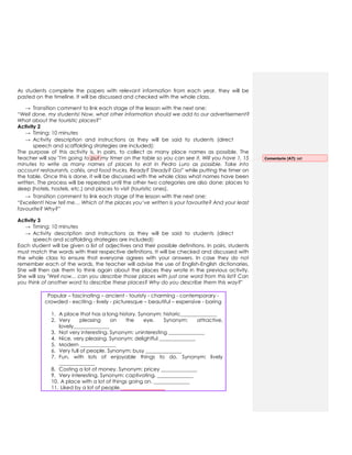 As students complete the papers with relevant information from each year, they will be
pasted on the timeline. It will be discussed and checked with the whole class.
→ Transition comment to link each stage of the lesson with the next one:
“Well done, my students! Now, what other information should we add to our advertisement?
What about the touristic places?”
Activity 2
→ Timing: 10 minutes
→ Activity description and instructions as they will be said to students (direct
speech and scaffolding strategies are included):
The purpose of this activity is, in pairs, to collect as many place names as possible. The
teacher will say "I'm going to put my timer on the table so you can see it. Will you have 1, 15
minutes to write as many names of places to eat in Pedro Luro as possible. Take into
account restaurants, cafés, and food trucks. Ready? Steady? Go!" while putting the timer on
the table. Once this is done, it will be discussed with the whole class what names have been
written. The process will be repeated until the other two categories are also done: places to
sleep (hotels, hostels, etc.) and places to visit (touristic ones).
→ Transition comment to link each stage of the lesson with the next one:
“Excellent! Now tell me… Which of the places you’ve written is your favourite? And your least
favourite? Why?”
Activity 3
→ Timing: 10 minutes
→ Activity description and instructions as they will be said to students (direct
speech and scaffolding strategies are included):
Each student will be given a list of adjectives and their possible definitions. In pairs, students
must match the words with their respective definitions. It will be checked and discussed with
the whole class to ensure that everyone agrees with your answers. In case they do not
remember each of the words, the teacher will advise the use of English-English dictionaries.
She will then ask them to think again about the places they wrote in the previous activity.
She will say "Well now... can you describe those places with just one word from this list? Can
you think of another word to describe these places? Why do you describe them this way?"
Popular – fascinating – ancient - touristy - charming - contemporary -
crowded - exciting - lively - picturesque – beautiful – expensive - boring
1. A place that has a long history. Synonym: historic______________
2. Very pleasing on the eye. Synonym: attractive,
lovely______________
3. Not very interesting. Synonym: uninteresting ______________
4. Nice, very pleasing. Synonym: delightful ______________
5. Modern ______________
6. Very full of people. Synonym: busy ______________
7. Fun, with lots of enjoyable things to do. Synonym: lively
______________
8. Costing a lot of money. Synonym: pricey ______________
9. Very interesting. Synonym: captivating. ______________
10. A place with a lot of things going on. ______________
11. Liked by a lot of people. ________________
Comentario [A7]: set
 