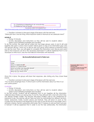 12. Charming or interesting in an unusual way. ________________
13.Visited by a lot of tourists. ________________
Vocabulary taken and adapted from
https://www.esolcourses.com/content/exercises/grammar/adjectives/places/words-for-describing-places.html
→ Transition comment to link each stage of the lesson with the next one:
“Great job! Now, one last thing. What important dates or festivals do we celebrate here?”
Activity 4
→ Timing: 10 minutes
→ Activity description and instructions as they will be said to students (direct
speech and scaffolding strategies are included):
To do this activity, the pairs will be united into two large groups: pairs A and B will work
together, like pairs C and D. Each student will be given a copy of an information gap card.
The teacher will say "I want you to discuss with your group which festival or important event
you like the most. Then, you will agree to complete the information card. Discuss each point
well so that everyone can fill in the necessary information!" It will be explained that it is not
necessary to write much, only the most relevant information with keywords.
My favourite festival/event in Pedro Luro
Event: ________________________________________________
Date: ________________________________________________
What is celebrated? ________________________________________________
Where is it celebrated? ________________________________________________
What activities are regularly done? _____________________________________
Who comes to the event? _____________________________________________
What do you think of it? ________________________________________________
Once this is done, the groups will share their responses, also stating why they chose these
events.
→ Transition comment to link each stage of the lesson with the next one:
“You’ve done amazingly! Now, it’s time to join in all the information about our time in our
own online poster!”
CLOSURE
→ Timing: 10 minutes
→ Activity description and instructions as they will be said to students (direct
speech and scaffolding strategies are included):
In this last activity, students will be explained how to put together all the information
collected about Pedro Luro during class. To do this, they will work with a tool with which they
are already familiar: Padlet. The teacher will project Padlet's wall on the whiteboard for
everyone to see. The teacher will say "Here we have the wall divided into different sections:
history, restaurants, hotels, touristic places and festivals. They will return to work on the
couples that we formed at the beginning of the class to post all the info in the Padlet. Pair A
will work in History, Pair B in restaurants and hotels, Pair C in places to visit and Pair D will work
in festivals" It will be explained that in order to do the task satisfactorily, the information
Comentario [A8]: Similar to
previous class.
I´d include prompts and encourage
students to produce complete
questions.
 