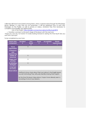 collected will have to be shared among them, which could be done through the WhatsApp
group. Besides, in case they do not remember, it will be explained how to post new
messages on the Padlet, as well as photos or videos, whatever they find necessary to
complete and embellish the digital poster.
Link of the Padlet: https://padlet.com/zentnervaleria/tzy98yyhsgb3870i
→ Transition comment to link each stage of the lesson with the next one:
“Hope you can do it at home! I’m really looking forward to seeing the final result! See you
next time, bye bye!”
To be completed by your tutor:
Lesson plan
component
Excellent
5
Very
Good
4
Good
3
Acceptable
2
Needs
improvement
1
Visual
organization
X
Coherence
and
sequencing
X
Variety of
resources
X
Stages and
activities
X
Scaffolding
strategies
X
Language
accuracy
X
Observations
Getting to know more about their own place in the English lesson
sounds motivating! They will surely feel like sharing their insights.
By the time this lesson takes place, I hope I have already seen a
recording of one of your lessons.
 