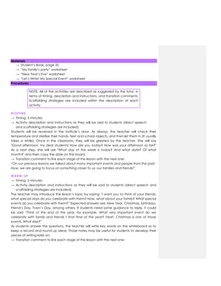 Materials
→ Student‟s Book, page 35
→ “My family‟s party” worksheet
→ “New Year‟s Eve” worksheet
→ “Let‟s Write! My Special Event” worksheet
Procedures
NOTE: All of the activities are described as suggested by the tutor, in
terms of timing, description and instructions, and transition comments.
Scaffolding strategies are included within the description of each
activity.
ROUTINE
→ Timing: 5 minutes
→ Activity description and instructions as they will be said to students (direct speech
and scaffolding strategies are included):
Students will be received in the institute‟s door. As always, the teacher will check their
temperature and sterilize their hands, feet and school objects, and then let them in (It usually
takes a while). Once in the classroom, they will be greeted by the teacher. She will say
"Good afternoon, my dear students! How are you today? How was your afternoon so far?"
As a next step, she will ask "What day of the week is today? And what date? Of what
month?" and then copy the date on the board.
→ Transition comment to link each stage of the lesson with the next one:
“On our previous lessons we talked about many important events and people from the past.
Now, we are going to focus on something closer to us: our families and friends!”
WARM-UP
→ Timing: 5 minutes
→ Activity description and instructions as they will be said to students (direct speech and
scaffolding strategies are included):
The teacher may introduce the lesson‟s topic by saying “I want you to think of your friends;
what special days do you celebrate with them? Now, what about your family? What special
events do you celebrate with them?” Expected answers are: New Year, Christmas, birthdays,
Friend‟s Day, Town‟s Day, among others. If students need some guidance to reply, it could
be said “Think of the end of the year, for example. What very important event do we
celebrate with family and friends t that time of the year? Yeah, Christmas is one of those
events. What else?”
As students answer the questions, the teacher will write key words on the whiteboard so to
keep a record and round up ideas. Those notes may be useful for students to develop their
pieces of writing later on.
→ Transition comment to link each stage of the lesson with the next one:
 
