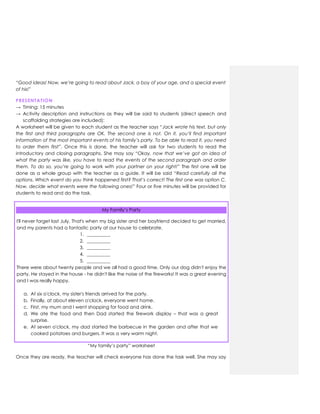 “Good ideas! Now, we’re going to read about Jack, a boy of your age, and a special event
of his!”
PRESENTATION
→ Timing: 15 minutes
→ Activity description and instructions as they will be said to students (direct speech and
scaffolding strategies are included):
A worksheet will be given to each student as the teacher says “Jack wrote his text, but only
the first and third paragraphs are OK. The second one is not. On it, you’ll find important
information of the most important events of his family’s party. To be able to read it, you need
to order them first”. Once this is done, the teacher will ask for two students to read the
introductory and closing paragraphs. She may say “Okay, now that we’ve got an idea of
what the party was like, you have to read the events of the second paragraph and order
them. To do so, you’re going to work with your partner on your right!” The first one will be
done as a whole group with the teacher as a guide. It will be said “Read carefully all the
options. Which event do you think happened first? That’s correct! The first one was option C.
Now, decide what events were the following ones!” Four or five minutes will be provided for
students to read and do the task.
My Family‟s Party
I'll never forget last July. That's when my big sister and her boyfriend decided to get married,
and my parents had a fantastic party at our house to celebrate.
1. __________
2. __________
3. __________
4. __________
5. __________
There were about twenty people and we all had a good time. Only our dog didn't enjoy the
party. He stayed in the house - he didn't like the noise of the fireworks! It was a great evening
and I was really happy.
a. At six o'clock, my sister's friends arrived for the party.
b. Finally, at about eleven o'clock, everyone went home.
c. First, my mum and I went shopping for food and drink.
d. We ate the food and then Dad started the firework display – that was a great
surprise.
e. At seven o'clock, my dad started the barbecue in the garden and after that we
cooked potatoes and burgers. It was a very warm night.
“My family‟s party” worksheet
Once they are ready, the teacher will check everyone has done the task well. She may say
 