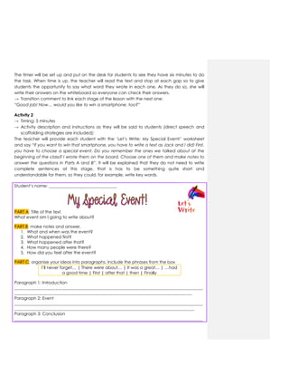 The timer will be set up and put on the desk for students to see they have six minutes to do
the task. When time is up, the teacher will read the text and stop at each gap so to give
students the opportunity to say what word they wrote in each one. As they do so, she will
write their answers on the whiteboard so everyone can check their answers.
→ Transition comment to link each stage of the lesson with the next one:
“Good job! Now… would you like to win a smartphone, too?”
Activity 2
→ Timing: 5 minutes
→ Activity description and instructions as they will be said to students (direct speech and
scaffolding strategies are included):
The teacher will provide each student with the „Let‟s Write: My Special Event!‟ worksheet
and say “If you want to win that smartphone, you have to write a text as Jack and I did! First,
you have to choose a special event. Do you remember the ones we talked about at the
beginning of the class? I wrote them on the board. Choose one of them and make notes to
answer the questions in Parts A and B”. It will be explained that they do not need to write
complete sentences at this stage, that is has to be something quite short and
understandable for them, so they could, for example, write key words.
Student‟s name: ________________________________
PART A: Title of the text.
What event am I going to write about?
PART B: make notes and answer.
1. What and when was the event?
2. What happened first?
3. What happened after that?
4. How many people were there?
5. How did you feel after the event?
PART C: organise your ideas into paragraphs. Include the phrases from the box
I‟ll never forget… | There were about… | It was a great… | …had
a good time | First | after that | then | Finally
Paragraph 1: Introduction
_________________________________________________________________________________________
____________________________________________________________________________________
Paragraph 2: Event
_________________________________________________________________________________________
_____________________________________________________________________________________
Paragraph 3: Conclusion
_________________________________________________________________________________________
 