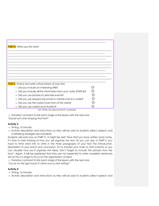 ____________________________________________________________________________________
PART D: Write your first draft
_________________________________________________________________________________________
___________________________________________________________________________________
_________________________________________________________________________________________
____________________________________________________________________________________
_________________________________________________________________________________________
_________________________________________________________________________________________
_________________________________________________________________________________________
____________________________________________________________________________________
_________________________________________________________________________________________
____________________________________________________________________________________
_________________________________________________________________________________________
____________________________________________________________________________________
PART E: Check and write a final version of your text.
→ Did you include an interesting title? О
→ Did you include all the information from your notes (PART B)? О
→ Did you use phrases to describe events? О
→ Did you use sequencing words to narrate events in order? О
→ Did you use the correct past form of the verbs? О
→ Did you use correct punctuation? О
„Let‟s Write: My Special Event!‟ worksheet
→ Transition comment to link each stage of the lesson with the next one:
“Good! Let's start shaping that text!”
Activity 3
→ Timing: 10 minutes
→ Activity description and instructions as they will be said to students (direct speech and
scaffolding strategies are included):
Students will work now on PART C. It might be said “Now that you have written some notes,
it’s time to start thinking of how you will organise the text. As you can see, in PART C you
have to think what info to write in the three paragraphs of your text: the introduction,
description of your event and conclusion. Try to transfer your notes to that scheme so you
can visualize how you’ll organise the ideas. Don’t forget to include the phrases from the
box!”. Again, it will be explained that they are not expected to write complete sentences
yet as this is a stage to focus on the organisation of ideas.
→ Transition comment to link each stage of the lesson with the next one:
“You’re on the right track! It’s time now to start writing!”
Activity 4
→ Timing: 15 minutes
→ Activity description and instructions as they will be said to students (direct speech and
 
