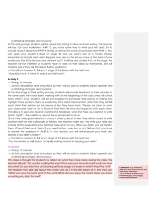 scaffolding strategies are included):
At this writing stage, students will be asked start joining in ideas and start writing. The teacher
will say “On your worksheets, PART D, you have some lines to write your first draft. Try to
include all your ideas from PART A and B, as well as the words and phrases from PART C. You
can open your Student’s Book on page 35 and use Jack’s text as a model. Please,
remember to include past verbs! Irregular ones are on the list you have at the back of your
workbooks. Use it! Dictionaries are allowed, too!”. It will be also added that, at this stage, the
teacher will not interfere as students have to work on their ideas by themselves. She will
interfere only if they ask for help or further guidance.
→ Transition comment to link each stage of the lesson with the next one:
“Good job! Now, it’s time to check your first draft!”
Activity 5
→ Timing: 15 minutes
→ Activity description and instructions as they will be said to students (direct speech and
scaffolding strategies are included):
At this final stage of their writing process, students will provide feedback to their partners. In
the same pairs they have been working with at the beginning of the class, they will check
each other‟s work. Students will be encouraged to exchange their pieces of writing and
highlight those sections, items or words they think need improvement. After that, they will tell
each other their opinion on the pieces of text they have read. “Please, be clear on what
your classmates have to do to improve their texts. Be kind and respectful with each other.
The idea is to give and receive constructive feedback. One that help your partner to write
better, right?”. They will have around five or six minutes to do so.
Once they have given feedback on each other‟s pieces of text, they will be asked to write
another draft on their notebooks or folders. The teacher might say: “Re-write your texts and
include all the suggestions your partners have given to you. When you finish, you will hand in
them. I’ll read them and check if you need further correction or not. Before that, you have
to answer the questions in PART E. In that section, you will self-evaluate your work and
decide if your draft is ready!”.
→ Transition comment to link each stage of the lesson with the next one:
“You‟ve worked so well today! I‟m really looking forward to reading your texts!”
CLOSURE
→ Timing: 10 minutes
→ Activity description and instructions as they will be said to students (direct speech and
scaffolding strategies are included):
This stage is thought for students to reflect on what they have done during the class. The
teacher will ask: “Do you like working this way? What was your favourite part? And your least
favourite? Do you think that by following all those stages is it easier to write? Why/Why not?”
The teacher may also ask about the whole unit, as it is the last lesson of it. She may ask:
“What was your favourite part of the unit? What did you enjoy the most? Have you learnt
something you didn’t know?”
Comentario [A1]: Interesting
reflections that will provide you with
meaningful information.
Try to do this in a dynamic and
entertaining way, encouraging
everyone to participate.
 