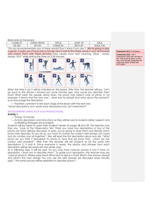 flashcards on the board.
CLIMB UP HANG FROM HOLD JUMP UP KICK
LIE ON SIT ON STAND IN PICK UP WALK ON
“Do you know/remember any of these words? Don’t worry if you don’t. We’re going to play
a game. In pairs, you’ll have only 2 minutes and a half to find these words in your dictionaries
and match them with these pictures. They clearly show their meaning. Okay… ready,
steady, GO!” while setting the timer on 2:30 minutes.
When the time is up, it will be checked on the board. After that, the teacher will say, “Let’s
go back to the photos I showed you some minutes ago. How would you describe them
now? What were the people doing when the photo was taken? Look at photo A, for
example, it seems that the man was… what was he doing? And what about the woman?”
so to encourage the description.
→ Transition comment to link each stage of the lesson with the next one:
“Good descriptions, but I wrote some descriptions too. Let’s read them!”
DEVELOPMENT (PRACTICE and PRODUCTION)
Activity 1
→ Timing: 10 minutes
→ Activity description and instructions as they will be said to students (direct speech and
scaffolding strategies are included):
Students will be asked to open their Student‟s Books at pages 38 and 39. The teacher may
then say, “Look at the Observation Test. There you have four descriptions of four of the
photos we have already discussed. In pairs, you’re going to read them and decide which
photo they describe. As you do so, you have to choose the correct verb phrase. Let’s read
and do number one all together!”. She will read the first description aloud and ask, “What
photo do you think it describes? It’s photo D. Now that we know that… which are the
correct verb phrases?”. After that, the teacher will ask students to do the same with
descriptions 2, 3 and 4. Once everyone is ready, the photos and phrases from each
description will be discussed with the whole class.
As a following step, it will be said “As you may have noticed, photos E and F have no
description. I want you to describe them”. To guide such description, the teacher may say
“Look at photo E. Where were they? What kind of place is that? What„s the woman doing?
And what‟s the man doing? You can use the verb phrases we discussed some minutes
ago!”. The same process will be repeated to describe photo F.
Comentario [A1]: If necessary
Comentario [A2]: I don´t
understand if each pair will have a
set. That would be great, so that
they could actually manipulate the
cards and match VERBS with
PICTURES.
 