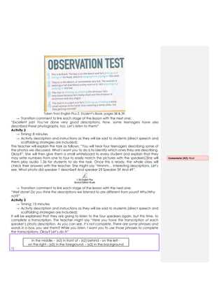Taken from English Plus 2. Student‟s Book, pages 38 & 39.
→ Transition comment to link each stage of the lesson with the next one:
“Excellent job! You’ve done very good descriptions. Now, some teenagers have also
described these photographs, too. Let’s listen to them!”
Activity 2
→ Timing: 8 minutes
→ Activity description and instructions as they will be said to students (direct speech and
scaffolding strategies are included):
The teacher will explain the task as follows: “You will hear four teenagers describing some of
the photos we discussed. What I want you to do is to identify which ones they are describing.
Okay?”. She will then give them a small whiteboard to every student and explain that they
may write numbers from one to four to easily match the pictures with the speakers. She will
them play audio 1.36 for students to do the task. Once this is ready, the whole class will
check their answers with the teacher. She might say “Hmmm… interesting descriptions. Let‟s
see. What photo did speaker 1 describe? And speaker 2? Speaker 3? And 4?”.
1-36 English Plus
Second Edition Students Book 2.mp3
→ Transition comment to link each stage of the lesson with the next one:
“Well done! Do you think the descriptions we listened to are different from yours? Why/Why
not?”
Activity 3
→ Timing: 15 minutes
→ Activity description and instructions as they will be said to students (direct speech and
scaffolding strategies are included):
It will be explained that they are going to listen to the four speakers again, but this time, to
complete a transcription. The teacher might say “Here you have the transcription of each
speaker’s photo description. As you can see, it’s not complete. There are some phrases and
words in a box, you see them? While you listen, I want you to use those phrases to complete
the transcriptions. Okay? Let’s do it!”
In the middle - (x2) in front of - (x2) behind - on the left -
on the right - (x2) in the foreground - (x2) in the background
1)
Comentario [A3]: Nice!
 