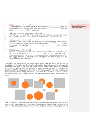 - What can you see in this photo?
- I can see people in an open space. A man standing 1_________________ and two
people are hanging from his arms. There‟s one person 2_________________ and one
person 3_________________. He‟s a superman!
2)
- Look at this photo and tell me what you can see.
- Hey, that‟s a good one! There‟s a woman and she‟s sitting somewhere like a rock.
She‟s holding a tiny man, who‟s jumping up and down on a hand. That‟s funny.
3)
- What can you see in this photo?
- Hmm! Oh, it‟s an illusion! It looks like there are two people hanging from the man‟s
arms, but they aren‟t really. The man is actually standing 4_________________ and the
two people are standing 5_________________him 6_________________. It‟s a clever
picture!
4)
- What can you see in this photo?
- There‟s a woman holding a really small jumping man. What? Oh, not really! Of course!
The man is jumping up 7_________________. And it looks small because it
8_________________ the woman. She‟s 9_________________, 10_________________. So, she
looks bigger than him. So, it looks like she‟s holding him, but she isn‟t really. She‟s not
holding anything. Oh, I like that!
If necessary, the audio-file will be played twice. When they are ready, the task will be
checked with the whole class. The teacher will read the descriptions and they will say what
they wrote in the gaps, as she writes the correct answers on the board. After that, she might
say “Can you tell me what the function of these phrases we used to complete the
descriptions is?”. To help students, she will read the first description and make emphasis on
the key phrases while pointing at the part of the photo they describe. As the key phrases
and their functions are noticed, the teacher will display some photos to illustrate such
phrases.
It will be also said “There are more phrases we can use to describe where things are in a
photograph. For example, we can say that something is at the top of the photo or at the
bottom” while displaying the illustrations on the board and pointing at those places on a
Comentario [A4]: I would use A
and B in each conversation, to
identify each speaker.
 