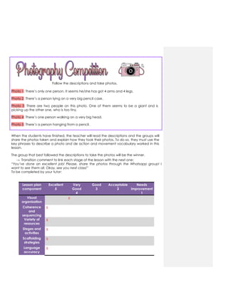 Follow the descriptions and take photos.
Photo 1: There‟s only one person. It seems he/she has got 4 arms and 4 legs.
Photo 2: There‟s a person lying on a very big pencil case.
Photo 3: There are two people on this photo. One of them seems to be a giant and is
picking up the other one, who is too tiny.
Photo 4: There‟s one person walking on a very big head.
Photo 5: There‟s a person hanging from a pencil.
When the students have finished, the teacher will read the descriptions and the groups will
share the photos taken and explain how they took their photos. To do so, they must use the
key phrases to describe a photo and de action and movement vocabulary worked in this
lesson.
The group that best followed the descriptions to take the photos will be the winner.
→ Transition comment to link each stage of the lesson with the next one:
“You’ve done an excellent job! Please, share the photos through the Whatsapp group! I
want to see them all. Okay, see you next class!”
To be completed by your tutor:
Lesson plan
component
Excellent
5
Very
Good
4
Good
3
Acceptable
2
Needs
improvement
1
Visual
organization
x
Coherence
and
sequencing
x
Variety of
resources
x
Stages and
activities
x
Scaffolding
strategies
x
Language
accuracy
x
 