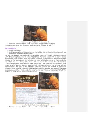 Taken from English Plus 2. Student’s Book, page 40.
→ Transition comment to link each stage of the lesson with the next one:
“Good job! This photo was published within an article. Let’s see its title”
PRESENTATION
→ Timing: 15 minutes
→ Activity description and instructions as they will be said to students (direct speech and
scaffolding strategies are included):
The teacher will write the title of the article above the photo: “How a Photo Changed my
Life”. Below the photo, she will write: “David Tree shares his water with an injured koala.
Photograph: Mark Pardew”. Then, she will say “Here we have the title of the article and the
caption of the photograph. Pay attention to them. What’s the name of the man in the
photo? What was he doing at the moment it was taken? Why was he doing that? Which
country do you think it is? Who did take the photo?”. She might go on by saying “Now,
based on what we can see and what we have discussed, what do you think the article is
about? What’s the topic of the article?”. After that, she will ask students to open their
Student’s Books at page 40 and for three or four students to read the text aloud to check the
ideas discussed. When this is ready, the teacher may ask “Were our ideas right? Why? Why
not?” so to briefly discuss the topic of the article.
Taken from English Plus 2. Student’s Book, page 40.
→ Transition comment to link each stage of the lesson with the next one:
 