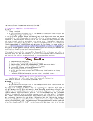 “Excellent! Let’s see how well you understood the text. ”
DEVELOPMENT (PRACTICE and PRODUCTION)
Activity 1
→ Timing: 10 minutes
→ Activity description and instructions as they will be said to students (direct speech and
scaffolding strategies are included):
To do this activity, students will be divided into two large teams and each one will be
provided with a small whiteboard and markers. The teacher will display a poster with eight
sentences of the main events from the article. The task will be explained as follows: “Here
you have the main events we read about in the article. What’s the problem? These events
are not in the correct order. So, you have to order them and take notes in your whiteboards.
Let’s start by reading all the sentences. Who wants to? Up your hands” Once the sentences
are read, it will be discussed which one is the first one an it will be written on the poster. The
teacher will set the timer on 3 minutes and say “Read again, discuss with your partners, and
work together. Okay? You can do it! Ready, steady, go!”
When students are ready, the answers will be discussed with the whole class and written on
the poster. After that, the teacher will ask “If you had the opportunity, what questions would
you ask him? Can you think of five questions?” to encourage a brief discussion.
a. The koala took Mr Tree's hand. ______
b. Mr Tree is now famous for a photo with a koala. ______
c. The photo went viral because the firefighter Mr Pardew sent it to his friends. ______
d. Mr Tree approached the Koala and gave it water. ______
e. Homes were in danger because fires were burning. ______
f. They sent the photo to the newspaper. ______
g. Mr Tree and other firefighters were driving towards one of the fires when he spotted
an animal. ______
h. Firefighters named the koala while they were taking it to a wildlife center. ______
Key: 1) E - 2) G - 3) D - 4) A - 5) H - 6) C - 7) F - 8) B
→ Transition comment to link each stage of the lesson with the next one:
“Well done my students! It’s time now to analyse the text!”
Activity 2
→ Timing: 15 minutes
→ Activity description and instructions as they will be said to students (direct speech and
scaffolding strategies are included):
The teacher will ask “Can you tell me what was happening on 9 February? That’s right! Mr
tree was working with his team near Mirboo” while writing the sentence on the board. She
may then say “Now, does this sentence refer to an action in the present, in the past or in the
future. In the past, how do you know? Because it took place on 9 February. But… what’s the
difference between this sentence and the ones we worked with in the last unit? Think about
this… Did this action started and finished in the past? Or was it in progress during that day? It
was in progress! The function of the sentence is different, and also the structure. Look at it.
How many verbs can you see in this sentence? There are two: we have the past form of the
verb to be for a singular subject, and we also have another one that is not written in the past
tense. How does it end? With –ING!”. In order to extract and analyse more sentences, she
Comentario [A3]: Good.
 