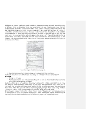explained as follows: “Here you have a sheet of paper with all the activities Holly was doing
at different times on Saturday. What you have to do is to see the schedule, read the text
and complete it with the correct form of the verbs. Okay? Let’s do number 1 together. The
text says: At 9.30 I was doing my maths homework – it was quite difficult! Then at 11.00 I… -
Look at the schedule. What was she doing at 11.00 o’clock? Well, it says From 10.30 to 12.00,
Play basketball. So, what was she doing? How do we have to write the verb to be? And the
main verb? Now, complete the following gaps in the same way”. They will have 6 minutes to
do the task. Once they are ready, she will read the text and stop at each gap so the
students can say what they wrote in each one. The answers will be written on the board so
everyone can check.
Taken from English Plus 2. Workbook, page 33.
→ Transition comment to link each stage of the lesson with the next one:
“Let’s talk about you now. What were you doing on Saturday? Do you remember?”
Activity 4
→ Timing: 15 minutes
→ Activity description and instructions as they will be said to students (direct speech and
scaffolding strategies are included):
Students will be given a “My Diary - Saturday” worksheet. It will be explained that, as Holly
did, they will write what they were doing on Saturday. The teacher will say “I want you to
complete the schedule with key words related to the activities you were doing at these
those times. After that, you will write a short paragraph joining in those ideas using the Past
Continuous. Okay? To do this, I’ll give you 10 minutes” while setting the timer.
Once they are ready, the teacher will say “You’re ready? Do you want to share your pieces
of writing with us? X, do you want to read yours?”. Then, the teacher will ask students to glue
the worksheets on their notebooks and hand them in so she can check their works.
 